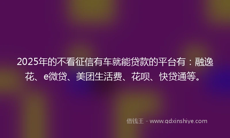 2025年的不看征信有车就能贷款的平台有:融逸花、e微贷、美团生活费、花呗、快贷通等。