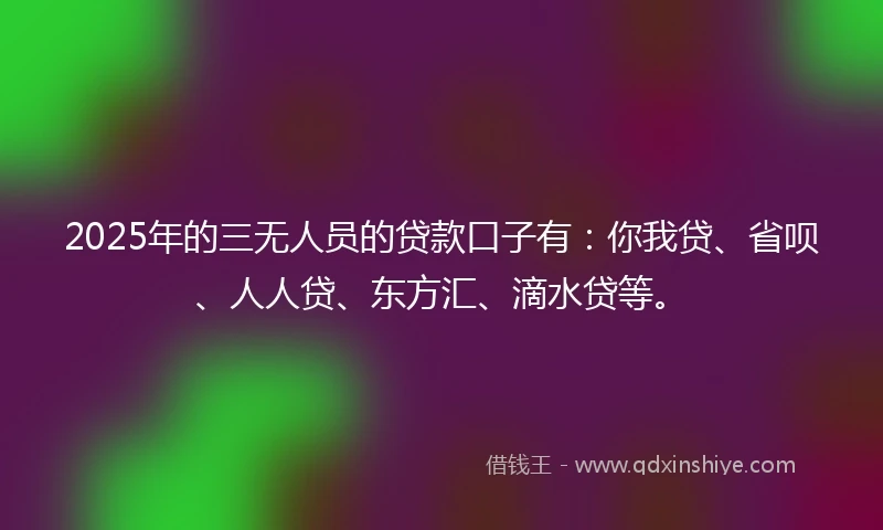 2025年的三无人员的贷款口子有：你我贷、省呗、人人贷、东方汇、滴水贷等。