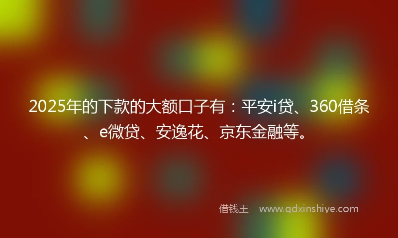 2025年的下款的大额口子有：平安i贷、360借条、e微贷、安逸花、京东金融等。