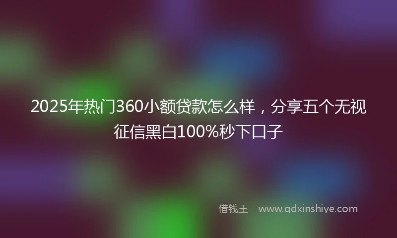 2025年热门360小额贷款怎么样，分享五个无视征信黑白100%秒下口子