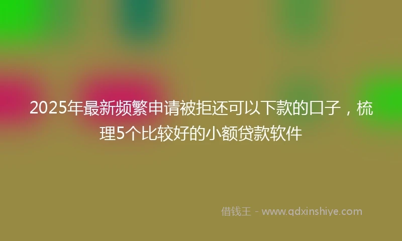 2025年最新频繁申请被拒还可以下款的口子，梳理5个比较好的小额贷款软件