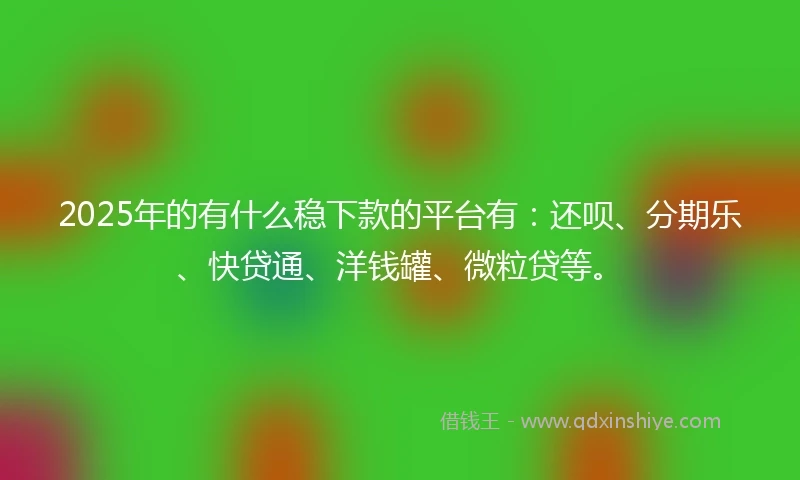 2025年的有什么稳下款的平台有：还呗、分期乐、快贷通、洋钱罐、微粒贷等。
