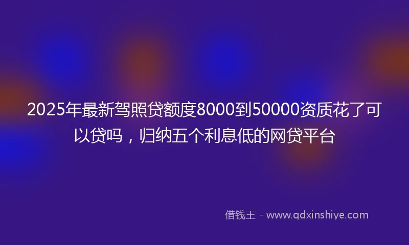 2025年最新驾照贷额度8000到50000资质花了可以贷吗，归纳五个利息低的网贷平台