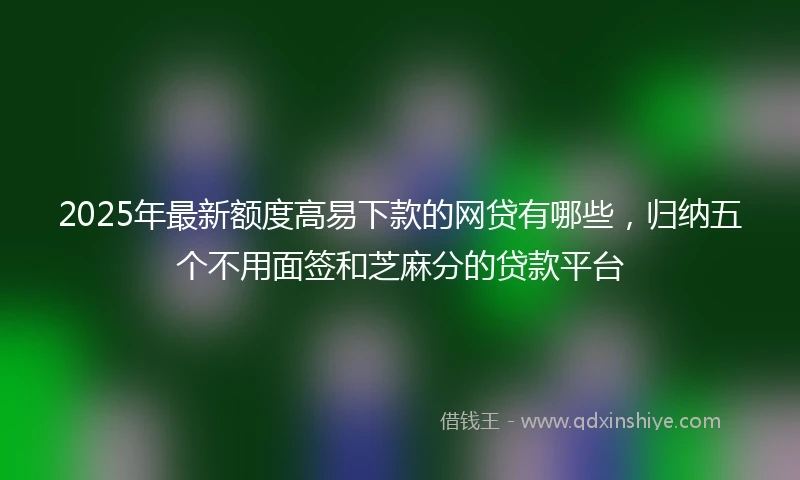 2025年最新额度高易下款的网贷有哪些，归纳五个不用面签和芝麻分的贷款平台