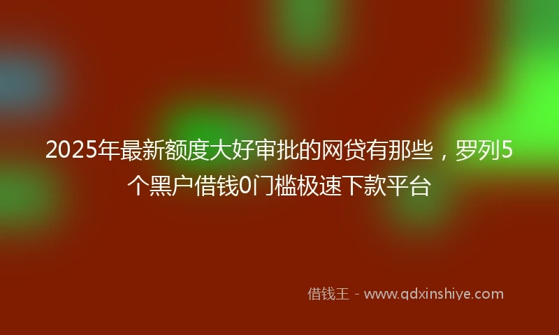 2025年最新额度大好审批的网贷有那些，罗列5个黑户借钱0门槛极速下款平台