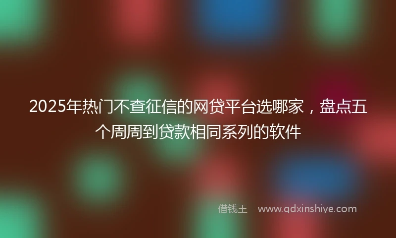 2025年热门不查征信的网贷平台选哪家，盘点五个周周到贷款相同系列的软件