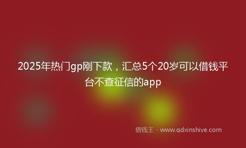 2025年热门gp刚下款，汇总5个20岁可以借钱平台不查征信的app