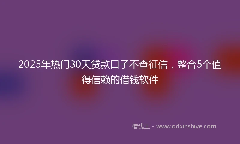 2025年热门30天贷款口子不查征信,整合5个值得信赖的借钱软件