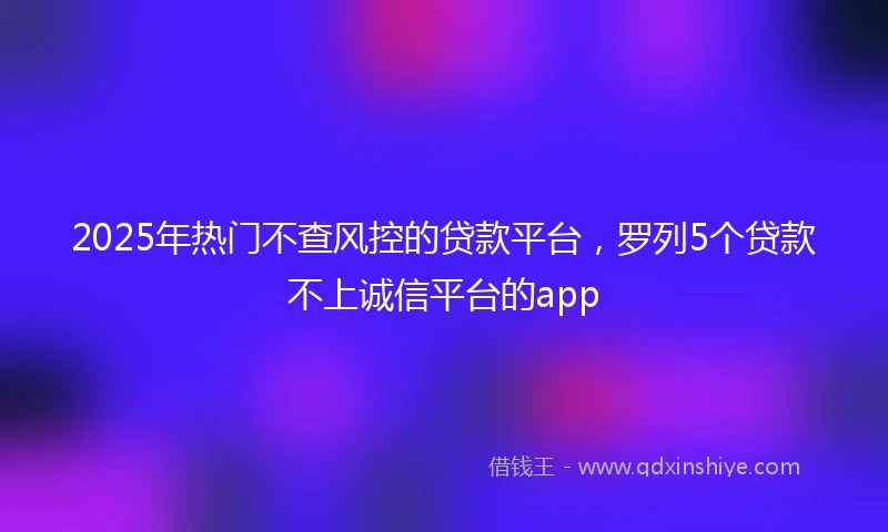 2025年热门不查风控的贷款平台，罗列5个贷款不上诚信平台的app