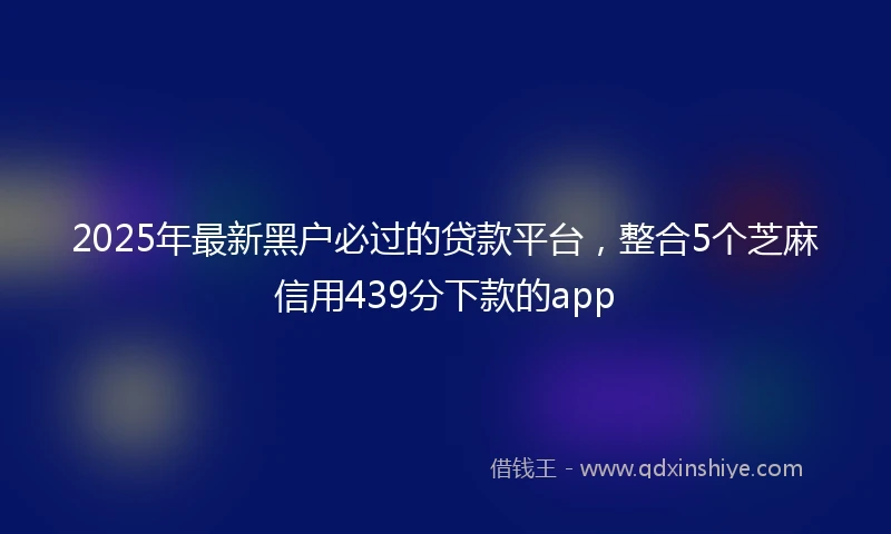 2025年最新黑户必过的贷款平台,整合5个芝麻信用439分下款的app
