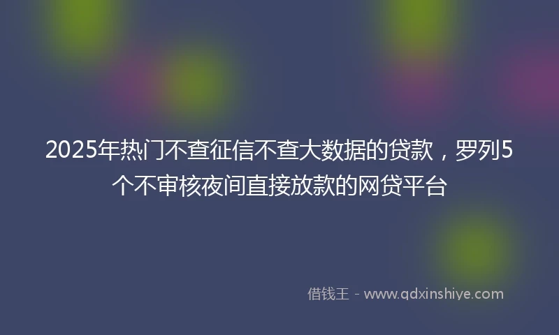 2025年热门不查征信不查大数据的贷款，罗列5个不审核夜间直接放款的网贷平台