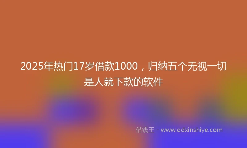 2025年热门17岁借款1000,归纳五个无视一切是人就下款的软件