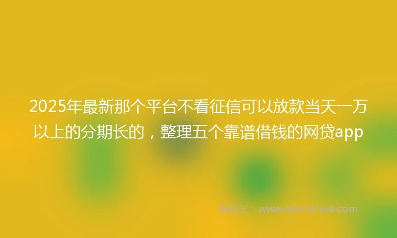 2025年最新那个平台不看征信可以放款当天一万以上的分期长的，整理五个靠谱借钱的网贷app