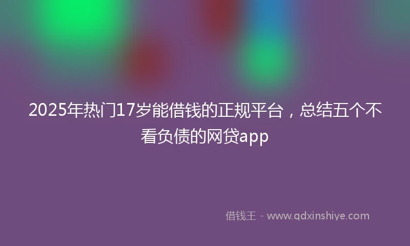 2025年热门17岁能借钱的正规平台，总结五个不看负债的网贷app