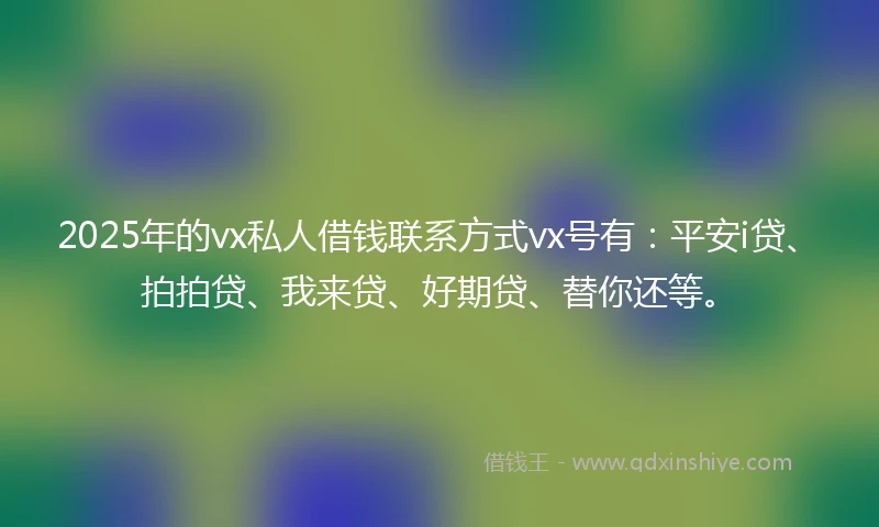 2025年的vx私人借钱联系方式vx号有：平安i贷、拍拍贷、我来贷、好期贷、替你还等。