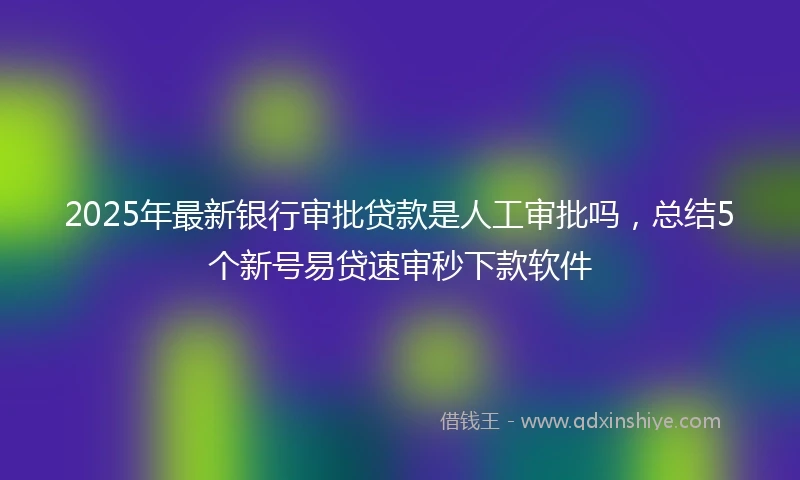 2025年最新银行审批贷款是人工审批吗，总结5个新号易贷速审秒下款软件