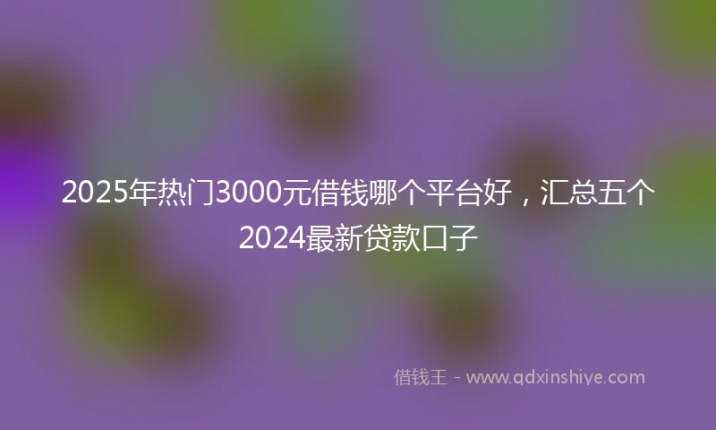 2025年热门3000元借钱哪个平台好，汇总五个2024最新贷款口子