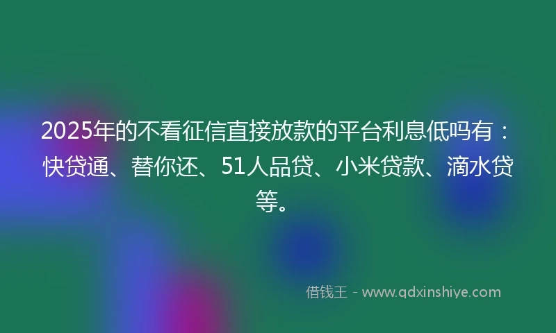 2025年的不看征信直接放款的平台利息低吗有：快贷通、替你还、51人品贷、小米贷款、滴水贷等。
