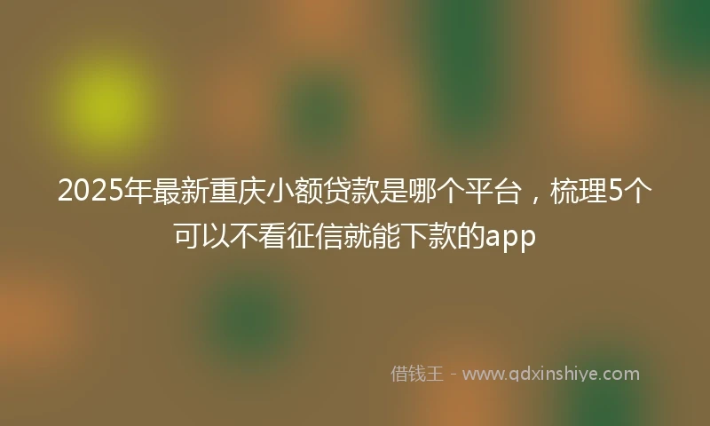 2025年最新重庆小额贷款是哪个平台，梳理5个可以不看征信就能下款的app