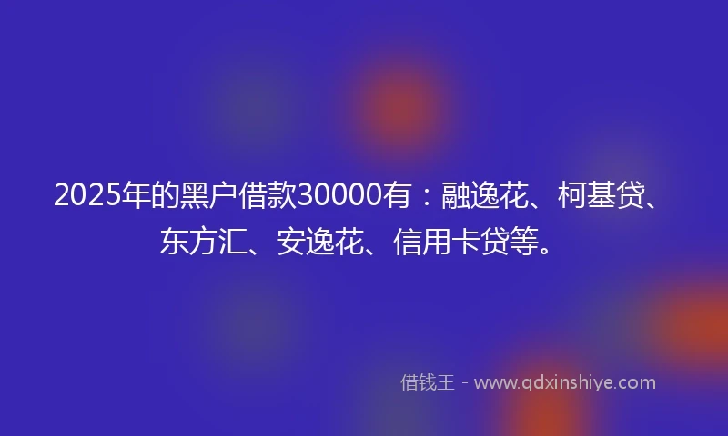2025年的黑户借款30000有:融逸花、柯基贷、东方汇、安逸花、信用卡贷等。