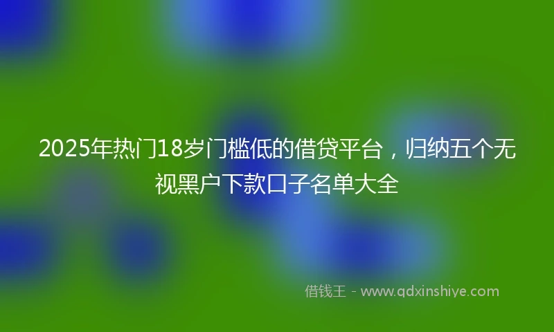 2025年热门18岁门槛低的借贷平台，归纳五个无视黑户下款口子名单大全