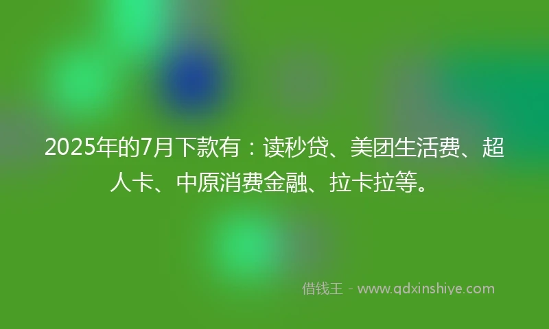2025年的7月下款有：读秒贷、美团生活费、超人卡、中原消费金融、拉卡拉等。