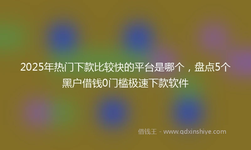 2025年热门下款比较快的平台是哪个，盘点5个黑户借钱0门槛极速下款软件