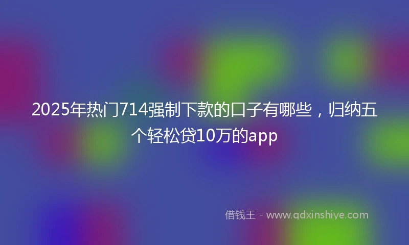 2025年热门714强制下款的口子有哪些，归纳五个轻松贷10万的app
