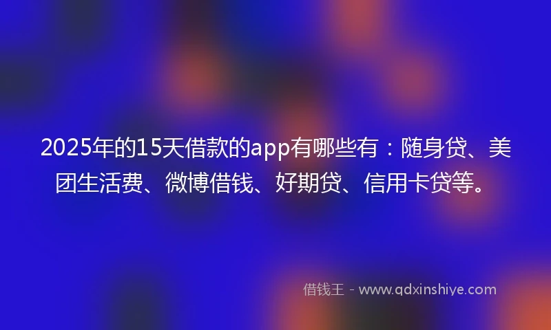 2025年的15天借款的app有哪些有：随身贷、美团生活费、微博借钱、好期贷、信用卡贷等。