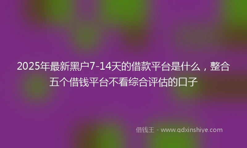 2025年最新黑户7-14天的借款平台是什么，整合五个借钱平台不看综合评估的口子