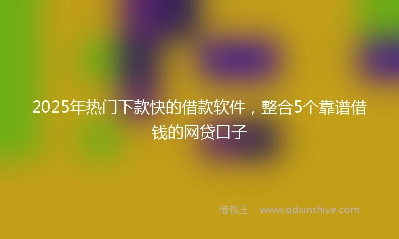 2025年热门下款快的借款软件，整合5个靠谱借钱的网贷口子