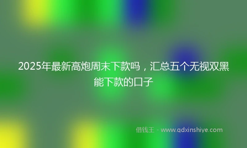 2025年最新高炮周末下款吗，汇总五个无视双黑能下款的口子