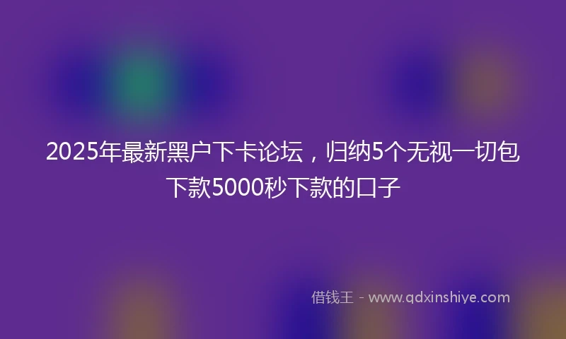 2025年最新黑户下卡论坛,归纳5个无视一切包下款5000秒下款的口子