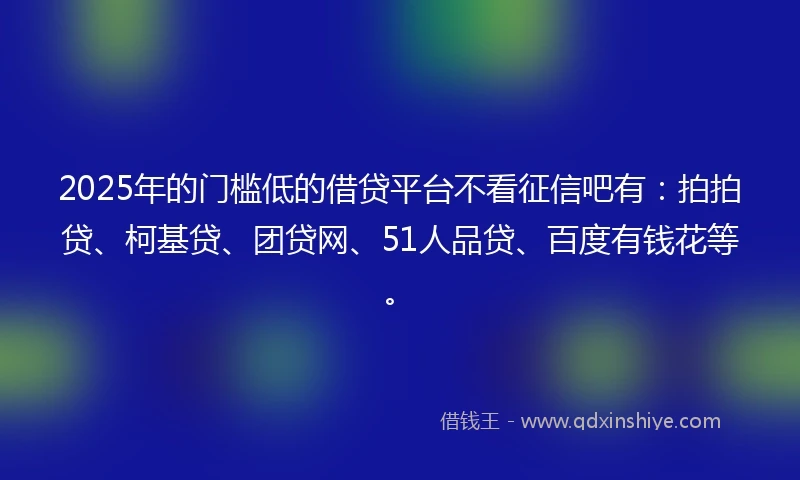 2025年的门槛低的借贷平台不看征信吧有：拍拍贷、柯基贷、团贷网、51人品贷、百度有钱花等。