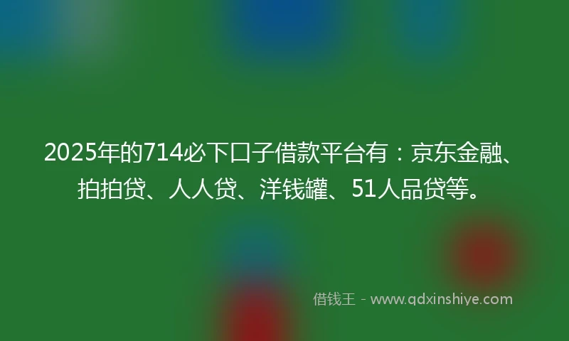2025年的714必下口子借款平台有：京东金融、拍拍贷、人人贷、洋钱罐、51人品贷等。