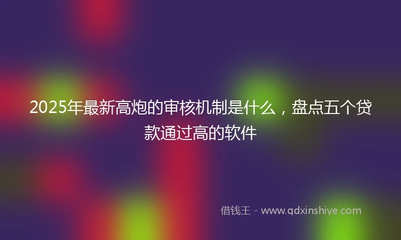 2025年最新高炮的审核机制是什么，盘点五个贷款通过高的软件