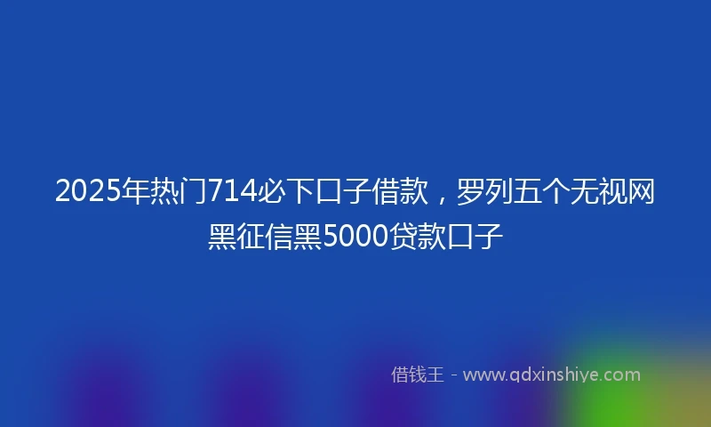 2025年热门714必下口子借款，罗列五个无视网黑征信黑5000贷款口子