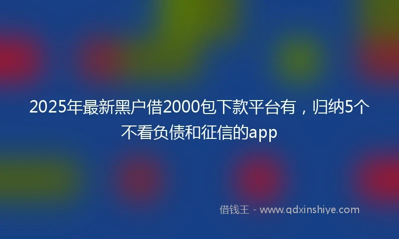 2025年最新黑户借2000包下款平台有,归纳5个不看负债和征信的app