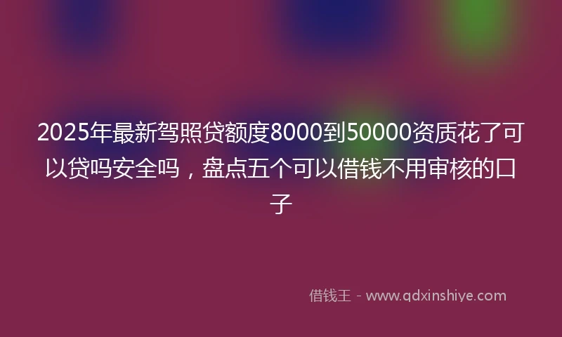 2025年最新驾照贷额度8000到50000资质花了可以贷吗安全吗，盘点五个可以借钱不用审核的口子