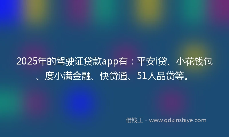 2025年的驾驶证贷款app有：平安i贷、小花钱包、度小满金融、快贷通、51人品贷等。