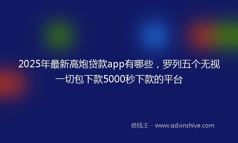 2025年最新高炮贷款app有哪些,罗列五个无视一切包下款5000秒下款的平台