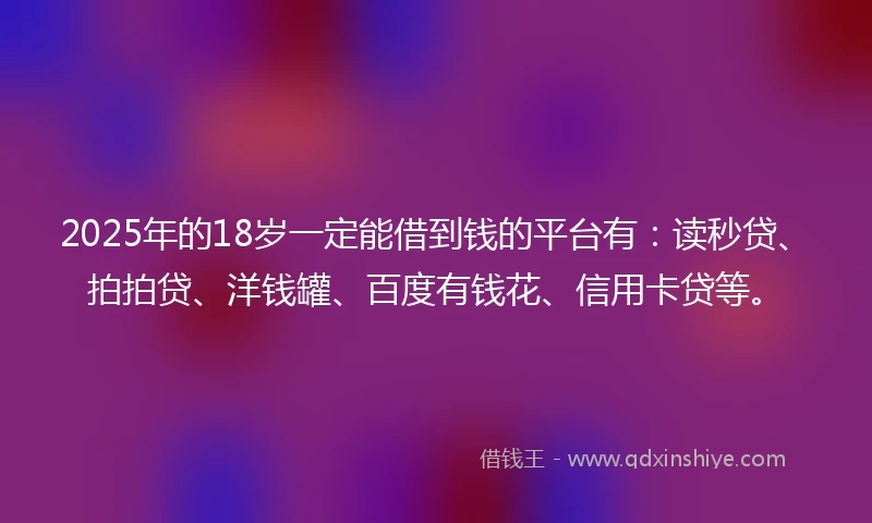 2025年的18岁一定能借到钱的平台有：读秒贷、拍拍贷、洋钱罐、百度有钱花、信用卡贷等。