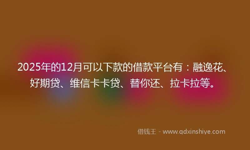 2025年的12月可以下款的借款平台有：融逸花、好期贷、维信卡卡贷、替你还、拉卡拉等。