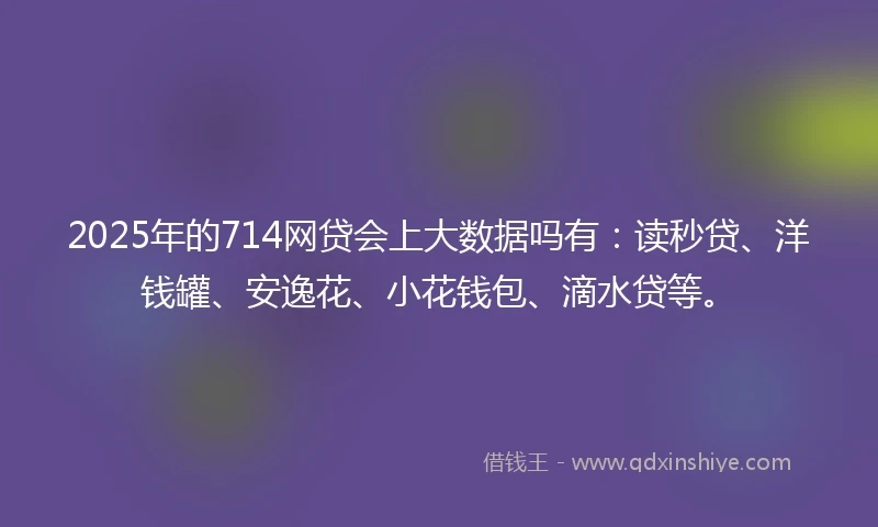 2025年的714网贷会上大数据吗有：读秒贷、洋钱罐、安逸花、小花钱包、滴水贷等。