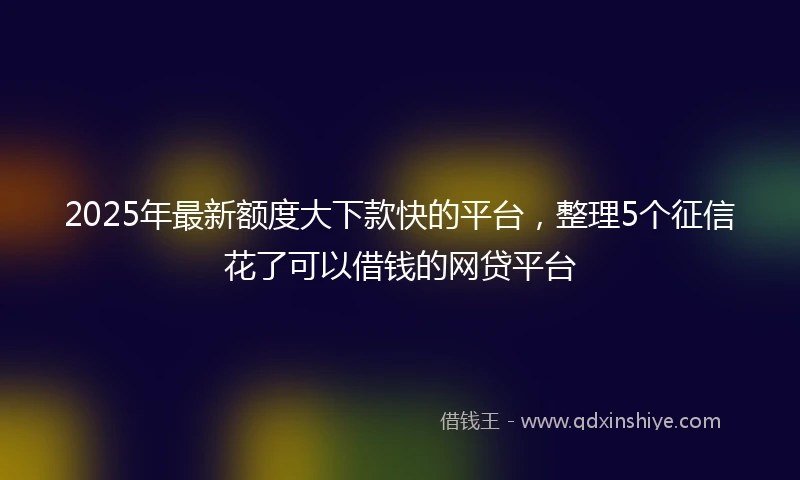 2025年最新额度大下款快的平台，整理5个征信花了可以借钱的网贷平台