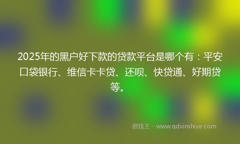 2025年的黑户好下款的贷款平台是哪个有：平安口袋银行、维信卡卡贷、还呗、快贷通、好期贷等。