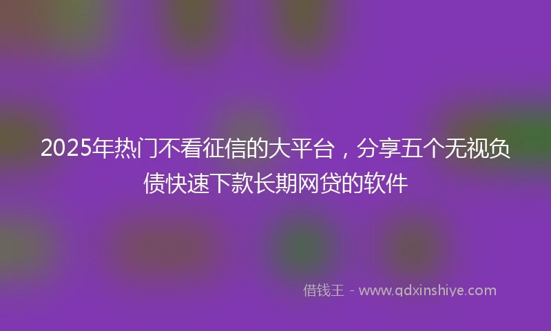 2025年热门不看征信的大平台，分享五个无视负债快速下款长期网贷的软件