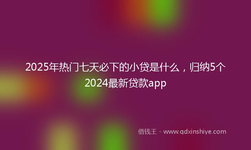 2025年热门七天必下的小贷是什么,归纳5个2024最新贷款app