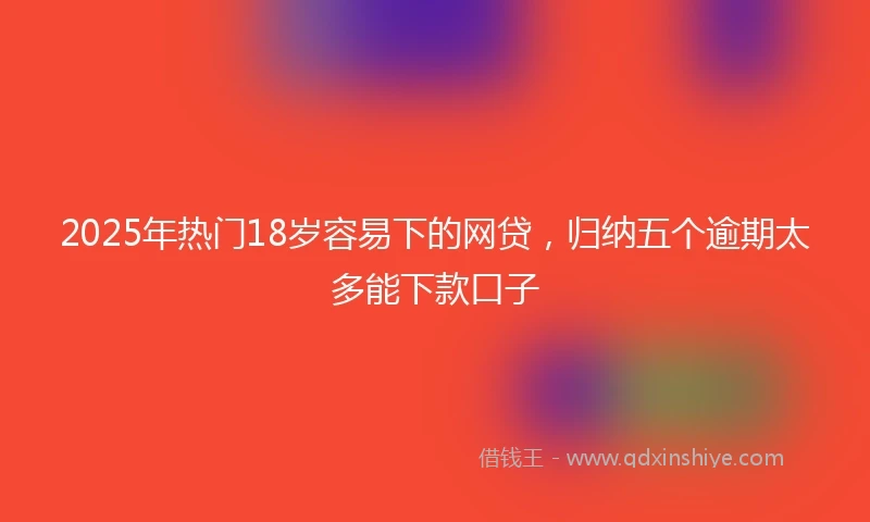 2025年热门18岁容易下的网贷,归纳五个逾期太多能下款口子