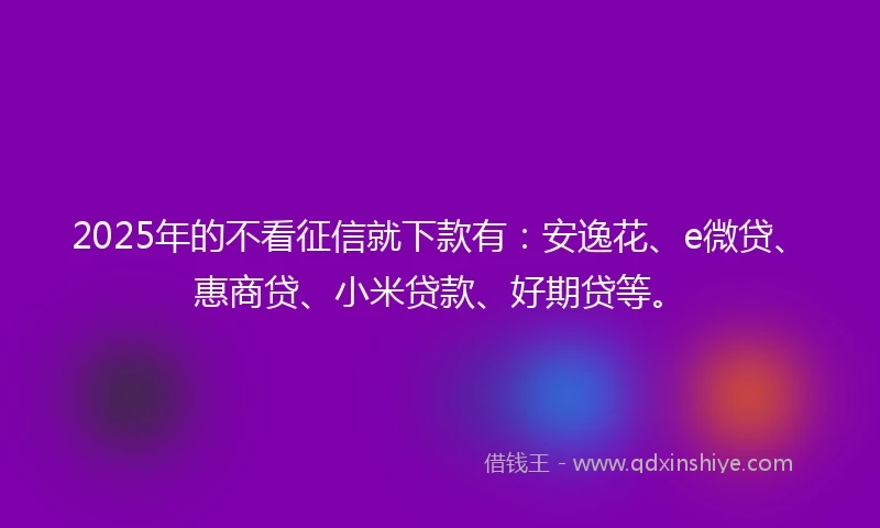 2025年的不看征信就下款有：安逸花、e微贷、惠商贷、小米贷款、好期贷等。
